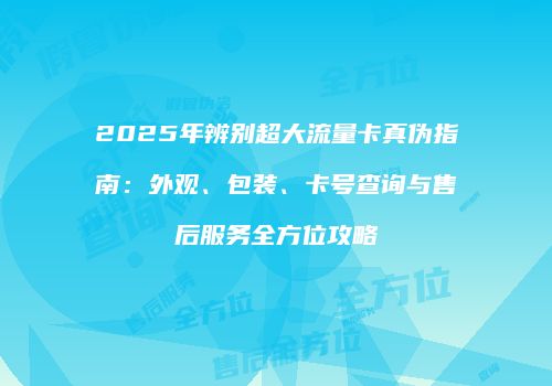 2025年辨别超大流量卡真伪指南：外观、包装、卡号查询与售后服务全方位攻略