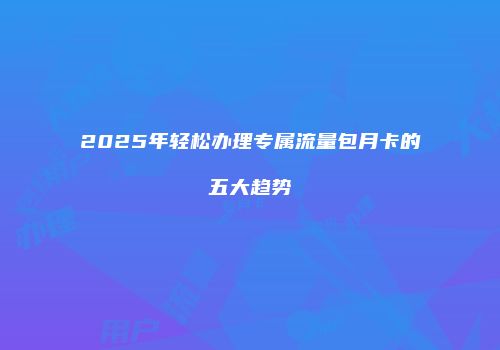 2025年轻松办理专属流量包月卡的五大趋势