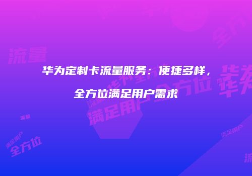 华为定制卡流量服务:便捷多样,全方位满足用户需求