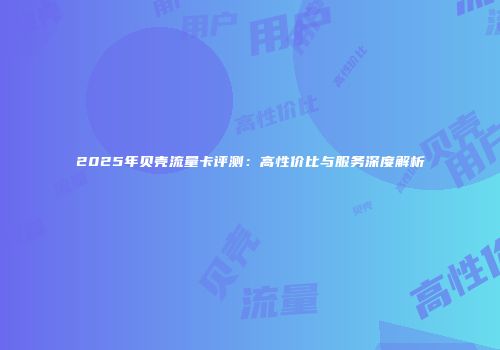 2025年贝壳流量卡评测：高性价比与服务深度解析