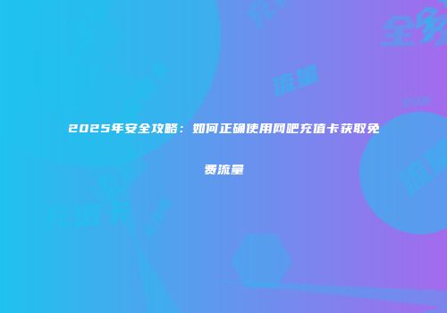 2025年安全攻略:如何正确使用网吧充值卡获取免费流量