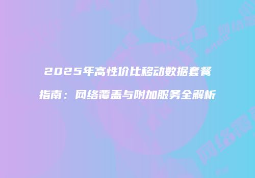 2025年高性价比移动数据套餐指南：网络覆盖与附加服务全解析