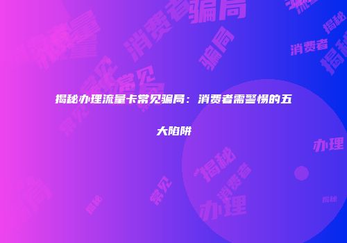揭秘办理流量卡常见骗局：消费者需警惕的五大陷阱