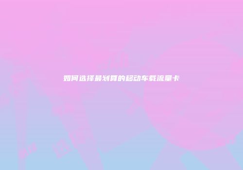 如何选择最划算的移动车载流量卡