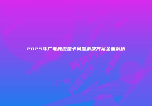 2025年广电纯流量卡问题解决方案全面解析