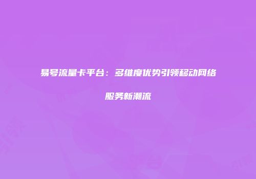 易号流量卡平台:多维度优势引领移动网络服务新潮流