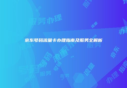 京东号码流量卡办理指南及服务全解析