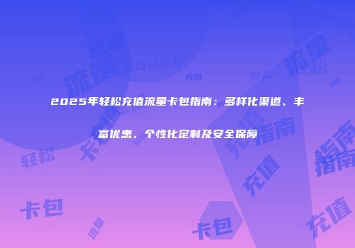 2025年轻松充值流量卡包指南：多样化渠道、丰富优惠、个性化定制及安全保障