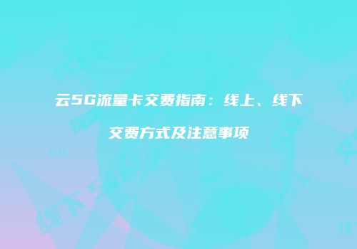 云5G流量卡交费指南：线上、线下交费方式及注意事项