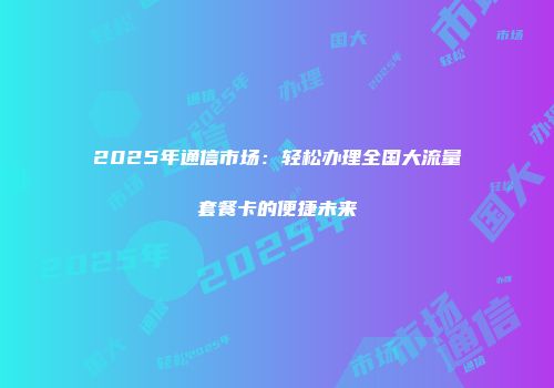 2025年通信市场：轻松办理全国大流量套餐卡的便捷未来