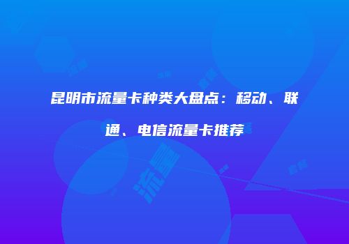 昆明市流量卡种类大盘点:移动、联通、电信流量卡推荐