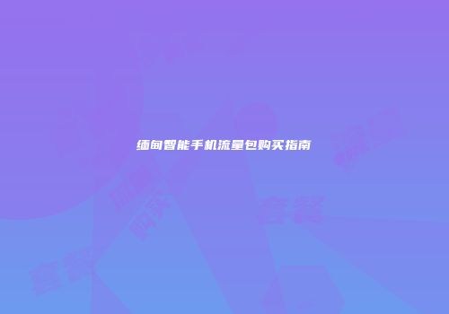 缅甸智能手机流量包购买指南
