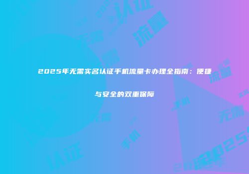 2025年无需实名认证手机流量卡办理全指南：便捷与安全的双重保障