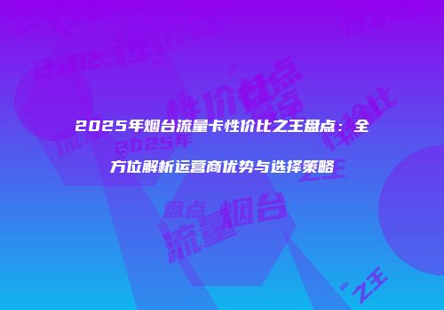 2025年烟台流量卡性价比之王盘点：全方位解析运营商优势与选择策略