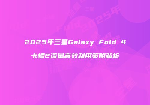 2025年三星Galaxy Fold 4卡槽2流量高效利用策略解析