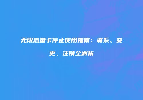 无限流量卡停止使用指南:联系、变更、注销全解析
