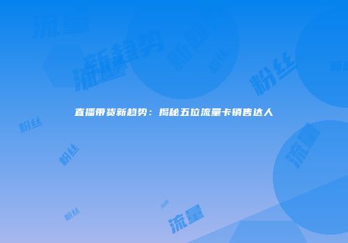 直播带货新趋势:揭秘五位流量卡销售达人