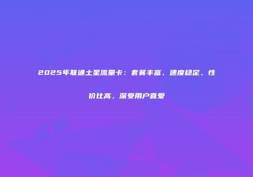 2025年联通土星流量卡:套餐丰富、速度稳定、性价比高,深受用户喜爱