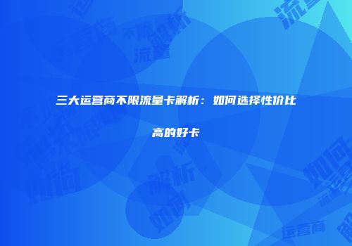 三大运营商不限流量卡解析：如何选择性价比高的好卡