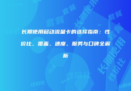 长期使用移动流量卡的选择指南:性价比、覆盖、速度、服务与口碑全解析