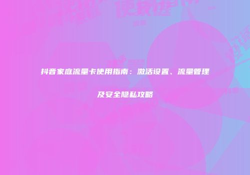 抖音家庭流量卡使用指南:激活设置、流量管理及安全隐私攻略