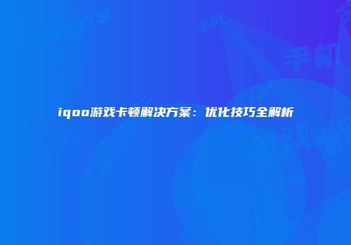 iqoo游戏卡顿解决方案：优化技巧全解析