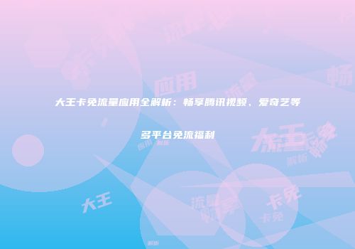 大王卡免流量应用全解析:畅享腾讯视频、爱奇艺等多平台免流福利