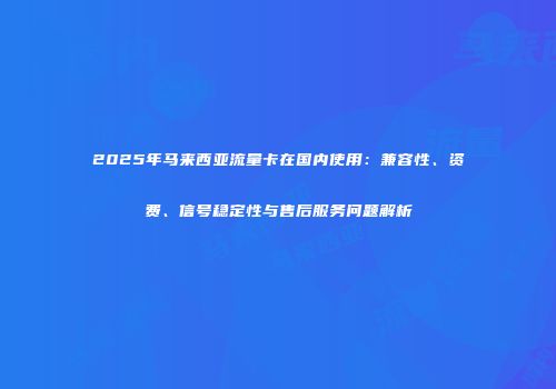 2025年马来西亚流量卡在国内使用:兼容性、资费、信号稳定性与售后服务问题解析