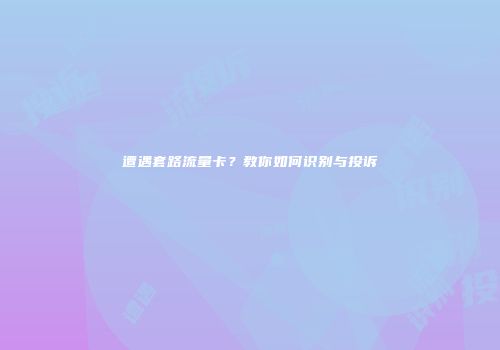 遭遇套路流量卡?教你如何识别与投诉