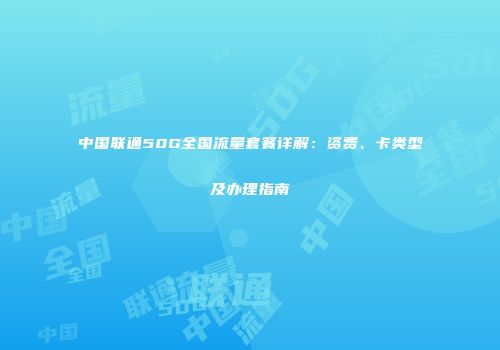 中国联通50G全国流量套餐详解:资费、卡类型及办理指南