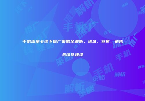 手机流量卡线下推广策略全解析：选址、宣传、销售与团队建设