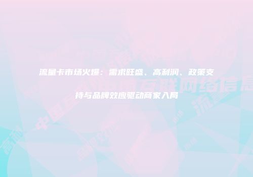 流量卡市场火爆:需求旺盛、高利润、政策支持与品牌效应驱动商家入局