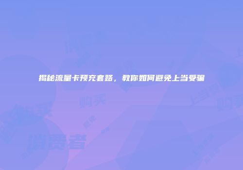 揭秘流量卡预充套路,教你如何避免上当受骗