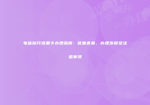 电信新开流量卡办理指南：优惠套餐、办理步骤及注意事项