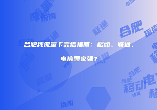合肥纯流量卡靠谱指南:移动、联通、电信哪家强?