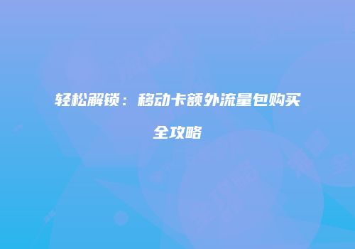轻松解锁：移动卡额外流量包购买全攻略