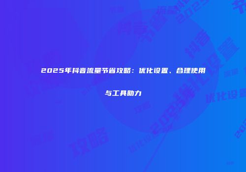 2025年抖音流量节省攻略：优化设置、合理使用与工具助力