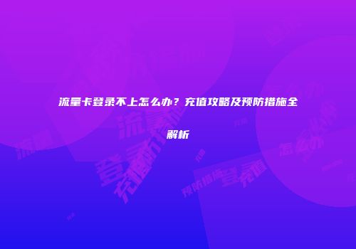 流量卡登录不上怎么办？充值攻略及预防措施全解析