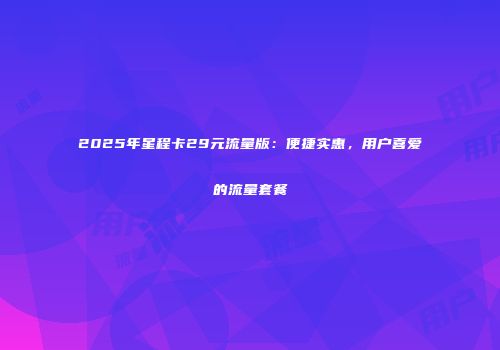2025年星程卡29元流量版:便捷实惠,用户喜爱的流量套餐
