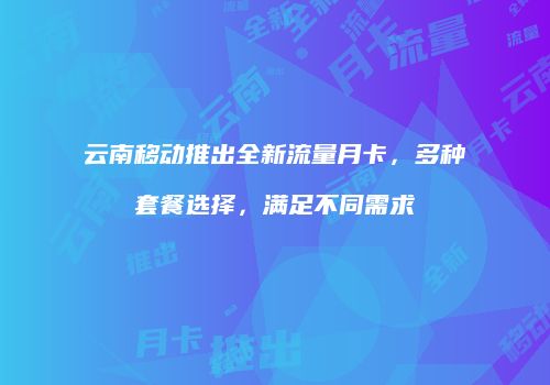 云南移动推出全新流量月卡，多种套餐选择，满足不同需求