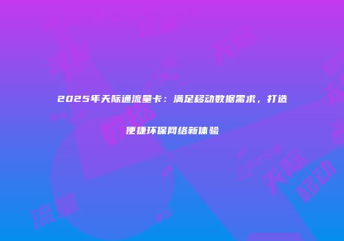 2025年天际通流量卡:满足移动数据需求,打造便捷环保网络新体验
