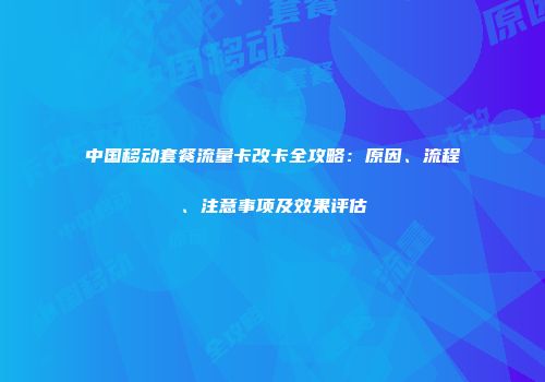 中国移动套餐流量卡改卡全攻略：原因、流程、注意事项及效果评估