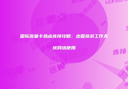 国际流量卡热点连接攻略:出国旅游工作无忧网络使用