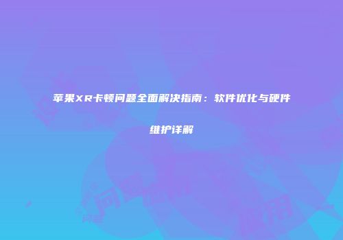 苹果XR卡顿问题全面解决指南:软件优化与硬件维护详解
