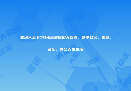 联通大王卡5G免流量应用大盘点：畅享社交、视频、音乐、办公无忧生活