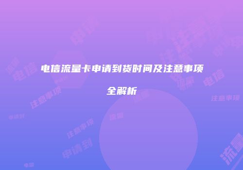 电信流量卡申请到货时间及注意事项全解析