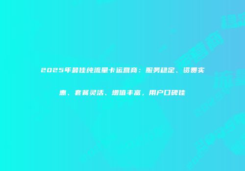 2025年最佳纯流量卡运营商：服务稳定、资费实惠、套餐灵活、增值丰富，用户口碑佳