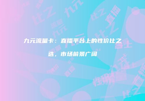 九元流量卡：直播平台上的性价比之选，市场前景广阔