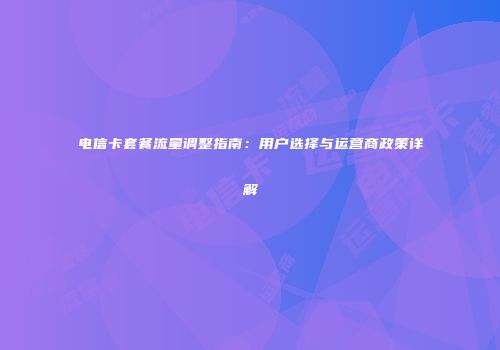 电信卡套餐流量调整指南：用户选择与运营商政策详解