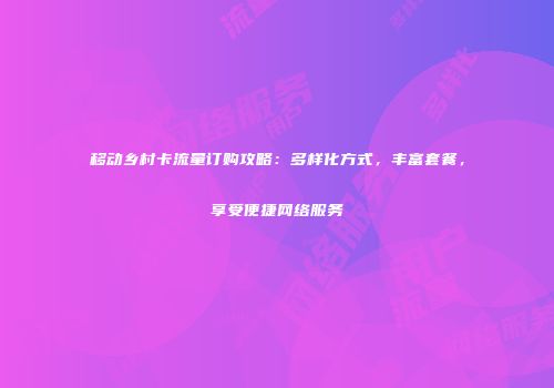 移动乡村卡流量订购攻略:多样化方式,丰富套餐,享受便捷网络服务